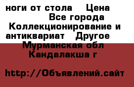ноги от стола. › Цена ­ 12 000 - Все города Коллекционирование и антиквариат » Другое   . Мурманская обл.,Кандалакша г.